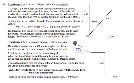 4. Experiment 1 (see this first diagram, which is not to scale) A straight, thin rod of non-uniform density is held initially at rest, as shown, by a frictionless pin located at the base of the wall and also by a horizontal, massless thread that connects the rod to the wall. The rods total length is 7.94 m, and the tension in the thread is 150 N wall ro Defining the pin as r-0 m, the rods linear mass density can be described as this: X(r) - A - Br5, where A 3.21 kg/m, and B 0.534 kg.m-85 The thread is then cut (at its right end), which allows the rod to pivot downward, rotating freely around the pin, until it strikes the floor Result: The impact speed of the rods midpoint is 6.87 m/s. pin floor Experiment 2 (see this second diagram-also not to scale) The rod is removed, and a solid, uniform sphere is placed at rest, as shown, on a ramp attached to the top of the wall.height As it happens, the diameter of the sphere is equal to half the threads length; and the ramp height is twice the threads length; and the wall height is six times the threads length When released from rest, the sphere rolls, without slipping, down the ramp and off the horizontal edge of the wall wall Predict this result: Through how many revolutions will the sphere turn while it is a projectile? Ignore all air drag and rolling friction, and assume that g-9.80 m/s2 floor