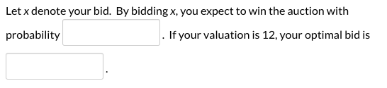 Let x denote your bid. By bidding x, you expect to win the auction with probability . If your valuation is 12, your optimal b