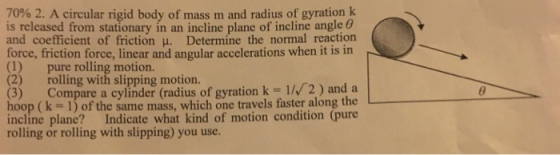 7090 2. A circular rigid body of mass m and radius of gyration k is released from stationary in an incline plane of incline angle θ and coefficient of friction μ Determine the normal reaction force, friction force, linear and angular accelerations when it is in (1) pure rolling motion. (2) rolling with slipping motion. (3) Compare a cylinder (radius of gyration k 1/ 2) and a hoop (k- 1) of the same mass, which one travels faster along the incline plane? Indicate what kind of motion condition (pure rolling or rolling with slipping) you use