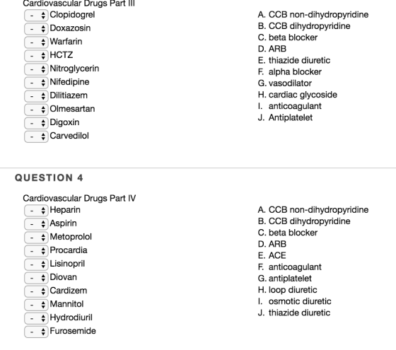 Cardiovascular Drugs Part IIl Clopidogrel 4 Doxazosin A. CCB non-dihydropyridine B. CCB dihydropyridine C. beta blocker D. ARB E. thiazide diuretic F. alpha blocker G. vasodilator H. cardiac glycoside I. anticoagulant J. Antiplatelet - Warfarin AHCTZ + Nitroglycerin *)Nifedipine \ Dilitiazem 4 Olmesartan - Digoxin 4 Carvedilol QUESTION 4 Cardiovascular Drugs Part IV 4 Heparirn \Aspirin A. CCB non-dihydropyridine B. CCB dihydropyridine C. beta blocker D. ARB E. ACE F. anticoagulant G. antiplatelet H. loop diuretic I. osmotic diuretic J. thiazide diuretic Metoprolol - Procardia Lisinopril + Diovan \Cardizem 4 Mannitol 4 Hydrodiuril 4 Furosemide