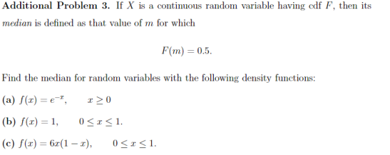 Additional Problem 3. If X is a continuous random variable having cdf F, then its median is defined as that value of m for which F(m) = 0.5. Find the median for random variables with the following density functions (a) f(r)-e*, x > 0 (c) f(x) 6r(1-x), 1.