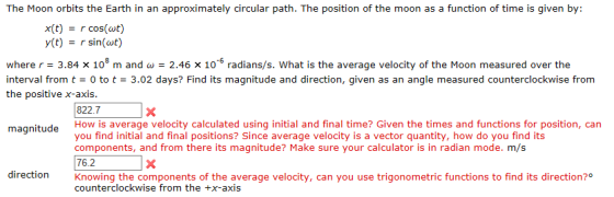 The Moon orbits the Earth in an approximately circular path. The position of the moon as a function of time is given by: x(t)-cos(wt) y(t) = r sin(ωt) where r 3.84 x 108 m and - 2.46 x 10-5 radians/s. What is the average velocity of the Moon measured over the interval from t to t 3.02 days? Find its magnitude and direction, given as an angle measured counterclockwise from the positive x-axis. 822.7 magnitude How is average velocity calculated using initial and final time? Given the times and functions for position, can you find initial and final positions? Since average velocity is a vector quantity, how do you find its components, and from there its magnitude? Make sure your calculator is in radian mode. m/s 76.2 direction Knowing the components of the average velocity, can you use trigonometric functions to find its direction?0 counterclockwise from the +x-axis
