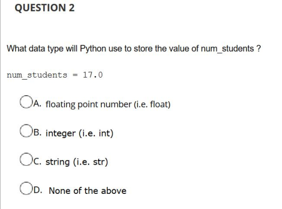 QUESTION 2 What data type will Python use to store the value of num_students ? num_students = 17.0 A. floating point number (