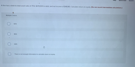 Help Save & Exit Submit A firm has a debt-to-total asset ratio of 75%, $219,000 in debt, and net income of $48,180. Calculate