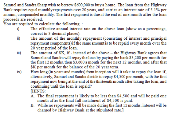 Samuel and Sandra Sharp wish to borrow $600,000 to buya home. The loan from the Highway Bank requires equal monthly repayments over 20 years, and carries an interest rate of 5-1 % per annum, compounded monthly. The first repayment is due at the end of one month after the loan proceeds are received. You are required to calculate the following. i) The effective annual interest rate on the above loan (show as a percentage correct to 3 decimal places). li) The amount of the monthly repayment (consisting of interest and principal repayment components) if the same amount is to be repaid every month over the 20 year period of the loan. ii) The amount of SK, if - instead of the above - the Highway Bank agrees that Samuel and Sandra will repay the loan bypaying the bank $3.200 per month for the first 12 months, then $3,600 a month for the next 12 months, and after that SK per month for the balance of the 20 year term. iv) How long (in years and months) from inception will it take to repay the loan if, alternatively, Samuel and Sandra decide to repay $4,500 per month, with the first repayment now being at the end of the thirteenth month after taking the loan, and continuing until the loan is repaid? HINTS A. The final repayment is likely to be less than $4,500 and will be paid one month after the final full instalment of $4,500 is paid. B. While no repayments will be made during the first 12 months, interest will be charged by Highway Bank at the stipulated rate.]