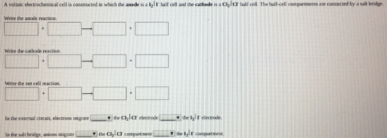A voltaic electrochemical cell is constructed in which the anode is a l2l I half cell and the cathode is a Clzl CT half cell The half-cell compartments are connected by a salt bridge. Write the anode reaction. Write the cathode reaction. Write the net cell reaction In the external circuit, electrons migrate the Cll cr electo del the 121 r electrode In the salt bridge, anions migratethe Cl2 cr compartment the 12lr compartment.