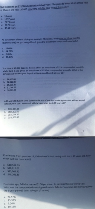 Gigl oxpects to get $25,000 at graduation in two years. She plans to invest at an annual rate of9%until she has $150,000. a. 10 years b. 1897 years c. 2279 years d. 20.79 years e. 1511 years An investment offers to triple your money in 24 months. What ete.ah mont iquarterly rate) are you being offered, given the investment.compounds quarterly? a. b. c. d. 1505% 14.72% 806% 11.13% You have a $7,000 deposit, Bank A offers an mal rate of 12% compounded-blk while Bank B also oners an annual rate of 12% but compounded what Sthe difference between your deposit at Bank A and Bank B at year 20? .$1,000.05 b $2,012.89 e. $5,691.25 d. $7,044 52 e. $8,72383 A 20-year old student saves $1,095 at the end of year in a brokerage account with an annual rate return of 12% Howmuch wil she hawwhensheis60years old? b $101,890 81 c. S|73,04452 d. $179,566 43 Continuing from question 18, id she doesnt start saving until she is 40 years old, how much will she have at 60? a. $10,562.69 b. $18,615.07 c. $23,04452 d. $48,261.89 Five years ago, Bella Inc. earned $1.50 per share s earnings this year were $4 50 What was the compounded annual growth rate in Bella Inc s eaning per share the S-year period? (hint:salve for Y or rate EPS)over a. 24.57% b. 15.97% c. 7.06% d. 10.13%