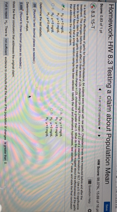 Homework: HW 8.3 Testing a claim about Population Mean Score: 0.83 of 1 pt 11 of 16 (16 complete) ▼ Hw Score: 98.07%, 15.69 of 16 pt & 8.3.15-T Question Help levels were measured before and after the In a test of the effe treatment. The changes (before minus after) in their levels of LDL cholesterol (in mg/dL) have a mean of 0.2 and a standard deviation of 18.7. Use a 0.10 significance of garlic for lowering cholesterol, 64 subjects were treated with raw garlic to test the claim that with garlic treatment, the mean change in LDL cholesterol is greater than O. What do the results suggest about the effectiveness of the garlic treatment? Assume that a simple random sample has been selected. Identify the nul and alternative hypotheses, test statistic, P-value, and state the final conclusion that addresses the original claim. H1 : μ > 0 mg/dL H1 : μ #0 mg/dL Determine the test statistic. 09 (Round to two decimal places as needed.) 0466 (Round to three decimal places as needed.) State the final conclusion that addresses the original claim. Fail to reject Ho. There is not sufficient evidence to conclude that the mean of the population of changes is greater than o.