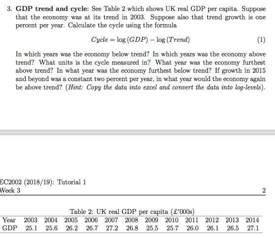 3. GDP trend and cycle: See Table 2 which shows UK real GDP per capita. Suppose that the economy was at its trend in 2003. Suppose also that trend growth is one percent per year. Calculate the cycle using the formula Cycle = log (GDP)-log (Trend) In which years was the economy below trend? In which years was the economy above trend? What units is the cycle measured in? What year was the economy furthest above trend? In what year was the economy furthest below trend? If growth in 2015 and beyond was a constant two percent per year, in what year would the economy again be above trend? (Hint: Copy the data into ercel and convert the data into log-evels). EC2002 (2018/19): Tutorial 1 Week 3 Table 2: UK real GDP per capita (£000s) Year 2003 2004 2005 2006 2007 2008 2009 2010 2011 2012 2013 2014 GDP 25.125.6 26.2 26.7 27.2 26.8 25.5 25.7 26.0 26.1 26.5 27.1