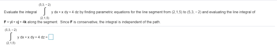 (5,3,-2) Evaluate the integral y dx + x dy + 4 dz by finding parametric equations for the line segment from (2,1,5) to (5,3,-
