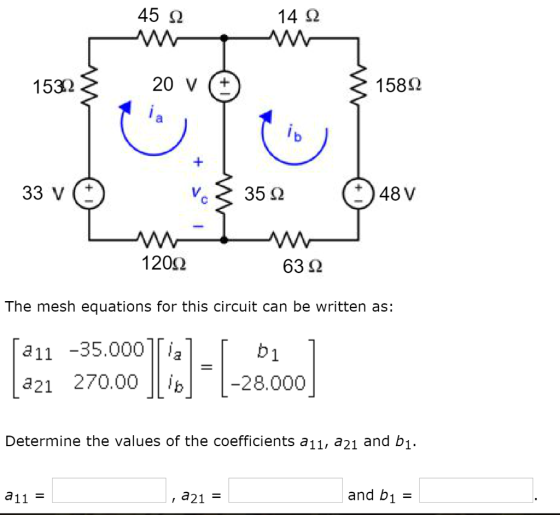 45 Ω 14 Ω 1532 20 V (± 15882 33V(± 48 V 1 20Ω 6352 The mesh equations for this circuit can be written as: a11 -35.000 T a21 270.00 Ii b1 b28.000 Determine the values of the coefficients a11, a21 and bi. a11 = , a21 = and b1 =