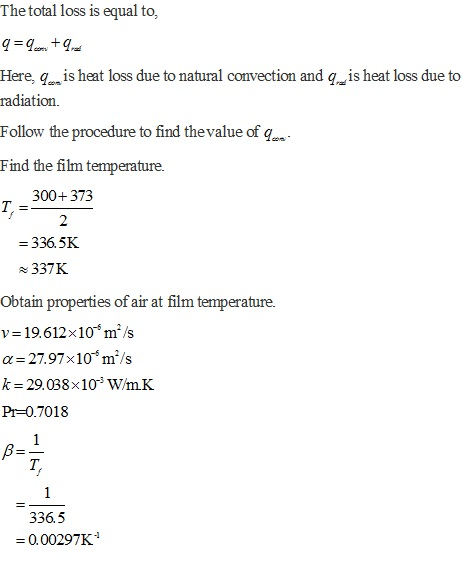 Thetotal loss is equal to, Here, q is heat loss due to natural convection and qis heat loss due to radiation. Follow the procedure to find thevalue of q Find the film temperature. 300+373 - 336.5K 337K Obtain properti v- 19.612x10 m/s a- 27.97x10 mi/s k 29.038x103 W/mK Pr-0.7018 es of air at film temperature. T. 336.5 0.00297K