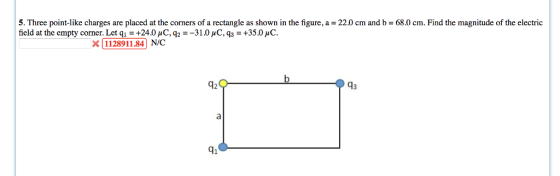 5. Three point-like charges are placed at the corners of a rectangle as shown in the figure, a = 22.0 cm and b = 680 cm. Find the magnitude of the electric field at the empty comer. Let q1 +24.0 uC, 92 -31.0 uC,qi-+35.0C. x112891184 N/C 42 43 41