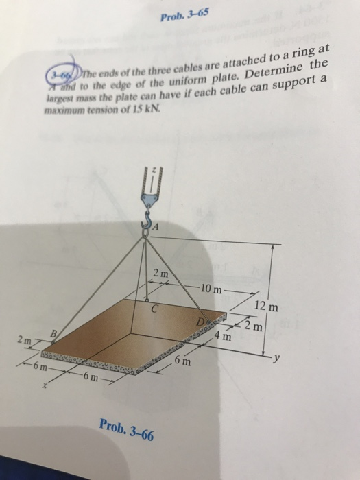 Prob. 3-65 ends of the three cables are attached to a ring at and to the edge of the uniform plate. Determine th argest mass the plate can have if each cable can support a maximum tension of 15 kN 10 m 4 m 6 m 6 m Prob. 3-66