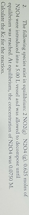 2. The following species exist in equilibrium: 2 NO2(g) N204 (g). 0.625 moles of N204 were introduced into a 5.00 L vessel and was allowed to decompose until equilibrium was reached. At equilibrium, the concentration of N204 was 0.0750 M Calculate the Kc for the reaction.