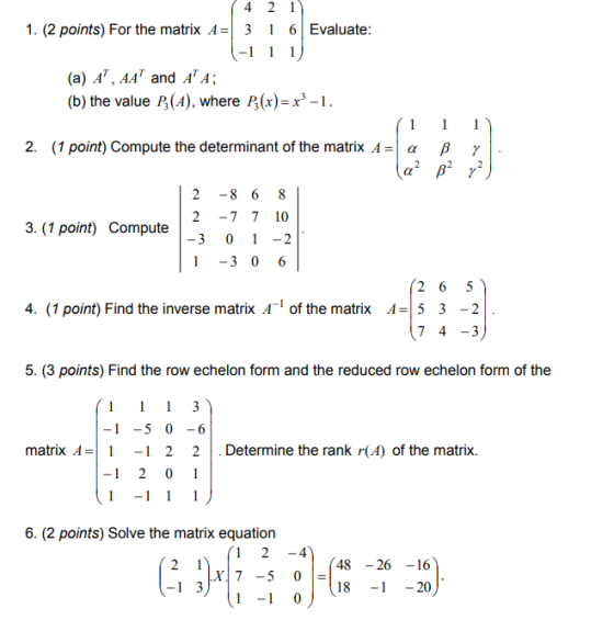 1. (2 points) For the matrix A=| 3 | 6 | Evaluate (a) A, AA* and AA; (b) the value P (A), where P(x)-x3-1. 2. (1 point) Compute the determinant of the matrix A = | α β 2 -8 6 8 2 -7 7 10 3, (1 point) Compute | 1 -3 0 6 4. (1 point) Find the inverse matrix A- of the matrix A=1 5 3-2 7 4 -3 5. (3 points) Find the row echelon form and the reduced row echelon form of the 1-5 0-6 matrix A=| 1-1 2 2 | . Determine the rank r(A) of the matrix. 1 2 0 1 6. (2 points) Solve the matrix equation 24 48 -26 -16 7 -5 0 1-10 18 -20
