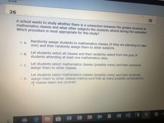 26 A school wants to study whether there is a connection between the grades received in mathematics classes and what other subjects the students attend during the semester Which procedure is most appropriate for this study? Randomly assign students to mathematics classes (if they are planning to take one) and then randomly assign them to other subjects. Let students select all dlasses and then randomly select from the pool of students attending at least one mathematics class. O B. Let students select mathematics classes (possibly none) and then randomly assign them to other classes. Let students select mathematics classes (possibly none) and then randomly assign them to other classes making sure that as many possible combinations of classes taken are covered. o D.