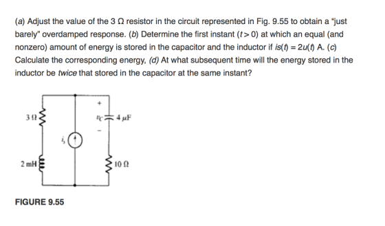 (a) Adjust the value of the 3 ? resistor in the circuit represented in Fig. 9.55 to obtain a just barely overdamped response. (b) Determine the first instant (t> 0) at which an equal (and nonzero) amount of energy is stored in the capacitor and the inductor if is()-2u() A. (c) Calculate the corresponding energy, (d) At what subsequent time will the energy stored in the inductor be twice that stored in the capacitor at the same instant? 3 92 2 mH 10? FIGURE 9.55