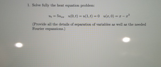 1. Solve fully the heat equation problem: ut = 5u: u(0,t) = u(1,t) = 0 (3,0) = 2 - 3 (Provide all the details of separation o