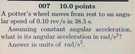 007 10.0 points A potters wheel moves from rest to an angu lar speed of 0.10 rev/s in 38.5 s Assuming constant angular acceleration, what is its angular acceleration in rad/s2? Answer in units of rad/s