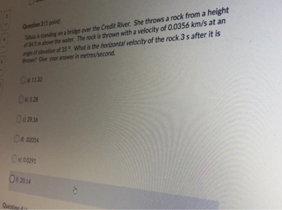 Question 3 (1 point) Talula is standing on a bridge over the Credit River. She throws a rock from a height of 84.5 m above th