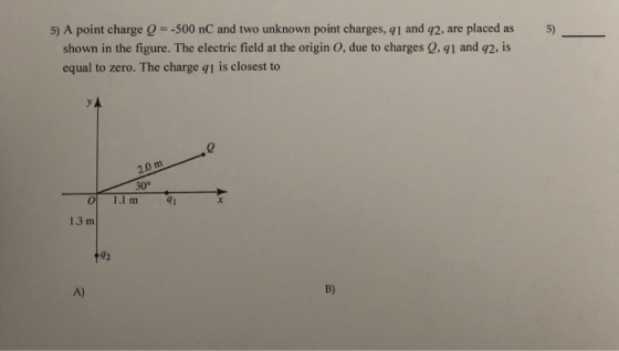 5) A point charge Q =-500 nC and two unknown point charges, q1 and q2, are placed as 5) shown in the figure. The electric field at the origin O, due to charges 0, qi and q2, is equal to zero. The charge qi is closest to 30° 41 O 1.1 m 1.3 m 92 A) B)