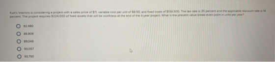 Kurts Interiors is considering e project with a seles price of $11, variable cost per unit of $8 50, and fixed costs of $134 500. The tax rate is 35 percent and the applicable discount rate is 14 percent. The project requires $224,000 of fixed assets thet will be worthless at the end of the 4 yeer project. What is the present value break-even point in units per year? O 92480 O es.so8 O 89048 O 93.057 O 93750