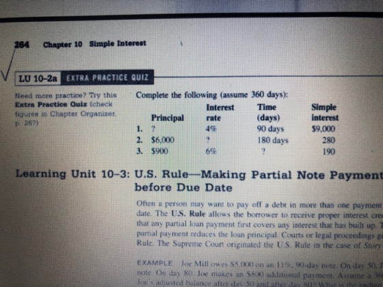 264 Chapter 10 Simple Interest LU 10-2a EXTRA PRACTIC Complete the following (assume 360 days): Need more practice? Try this Extra Practice Quiz (check tigures in Chapter Organizer P 267) Interest Time Principal rate 1. 2. $6,.000? 3. $900 Simple interest $9,000 280 190 90 days 180 days 4% 6% Learning Unit 10-3: U.S. Rule-Making Partial Note Payment before Due Date Often a person may want to pay off a debt in more than one payment date. The US. Rule allows the borrower to receive proper interest cre that any partial loan payment first covers any interest that has built up. 1 partial payment reduces the loan principal. Courts or legal proccedings g Rule. The Supreme Count originated the US. Rule in the case of Story EXAMPLE Joe Mill owes SSLXXI on an l 1%, 90-day note. On day 50, note. On day so Joe makes an S800 additional payment. Asume a e doss adusted balante alter das 50 and atter da sq Whatis thed Joe makes an s800 additional pay ment. Assume a s6