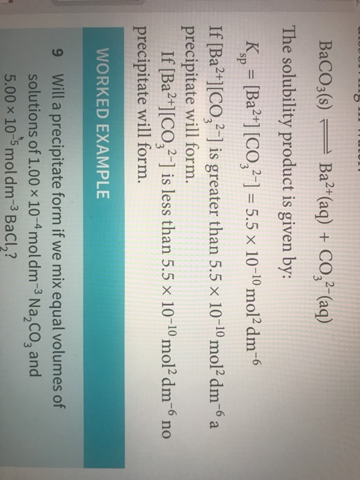 BaCO;(s)Ba2t(aq) +CO3 (aq) The solubility product is given by: Ksp = [Ba2+] [C0321-5.5 × 10-10 mol2 dm-6 If [Ba2+1 CO is greater than 5.5 x 10-10 mol2 dm-6 a precipitate will form. [CO,2-] is less than 5.5 x 10-10 mol2 dm-6 no If [Ba2+1[ precipitate will form. WORKED EXAMPLE Will a precipitate form if we mix equal volumes of solutionsof 1.00 × 10-4 mol dm-3 Na,co, and 5.00 × 10-5 mol dm-3 BaCl2? 9