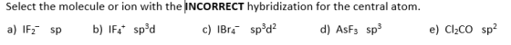 Select the molecule or ion with the INCORRECT hybridization for the central atom. a) IF2 sp b) 1F4* spºd c) IBr4 sp3d? d) AsF