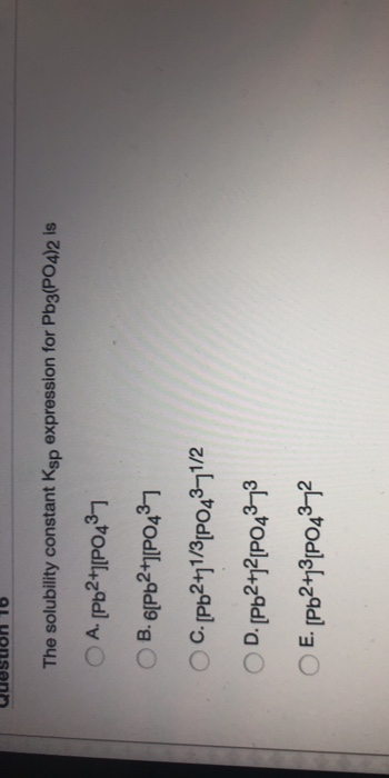 The solubility constant Ksp expression for Pb3(PO4)2 is A. [Pb2+1P0437 B. 6[Pb2+1[P0437 C. [Pb2+1/3P04341/2 D. [Pb2+12[P04373