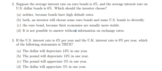 2. Suppose the average interest rate on euro bonds is 4%, and the average interest rate on U.S. dollar bonds is 6%. Which should the investor choose? (a) neither, because bonds have high default rates. (b) both, an investor will choose some euro bonds and some U.S. bonds to diversify. (c) the euro bond, because their economies are usually more stable. (d) It is not possible to answer without information on exchange rates. 3. If the U.S. interest rate is 4% per year and the U.K. interest rate is 9% per year, which of the following statements is TRUE? (a) The dollar will depreciate 13% in one year. (b) The pound will depreciate 13% in one year. (c) The pound will appreciate 5% in one year. (d) The dollar will appreciate 5% in one year.