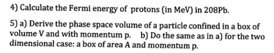 4) Calculate the Fermi energy of protons (in MeV) in 208Pb. 5) a) Derive the phase space volume of a particle confined in a box of volume V and with momentum p. b) Do the same as in a) for the two dimensional case: a box of area A and momentum p.