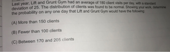 I ast vear, Lift and Grunt Gym had an average of 180 client visits per day, with a standard deviation of 25. The distribution of clients was found to be normal. Showing your work, determine the probability on any one day that Lift and Grunt Gym would have the following: (A) More than 150 clients (B) Fewer than 100 clients (C) Between 170 and 205 clients