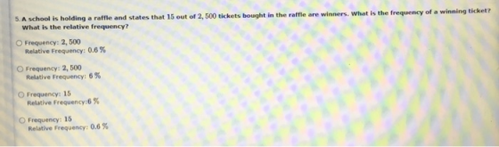 5. A school is holding a raffle and states that 15 out of 2,500 tickets bought in the raffle are winners. What is the frequen