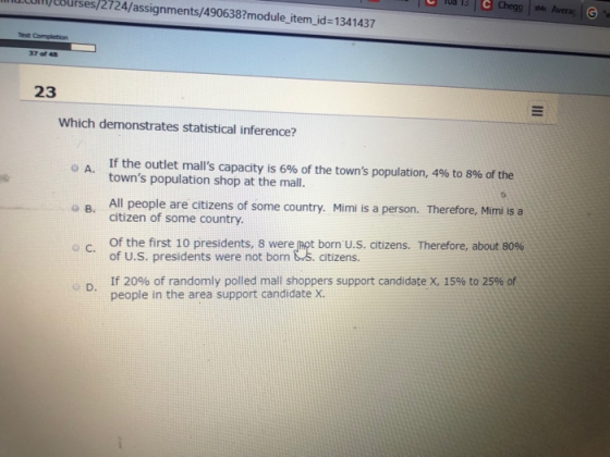 ulupeburses/2724/assignments/490638?module item_id-1341437 37of48 23 Which demonstrates statistical inference? If the outlet malls capacity is 6%of the towns population, 4% to 8% of the towns population shop at the mall. o A. o B. All peole are ctizens f some country. Mimi is a person. Therefore, Mimi is a В. citizen of some country. Of the first 10 presidents, 8 were Pot born US. citizens. Therefore, about 80% of U.S. presidents were not born &3. citizens. If 20% of randomly polled mall shoppers support candidate X, 15% to 25% of people in the area support candidate X. o C.