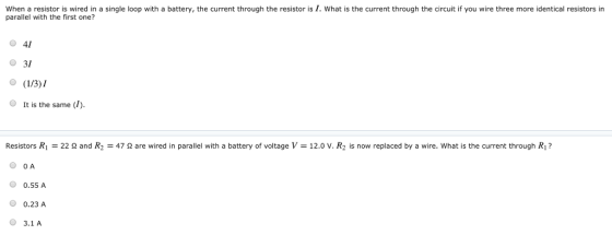 When a resistor is wired in a single loop with a battery, the current through the resistor is I. What is the current through the circuit if you wire three more identical resistors in parallel with the first one? 41 31 O It is the same (1). Resistors R1 = 22 Ω and R2 47 Ω are wired in parallel with a battery of voltage V-12.0 v. R2 is now replaced by a wire. what is the current through R? O O A 0.55 A 0.23 A 3.1A