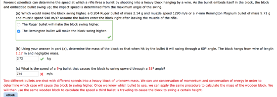 Forensic scientists can determine the speed at which a rifle fires a bullet by shooting into a heavy block hanging by a wire. As the bullet embeds itself in the block, the block and embedded bullet swing up; the impact speed is determined from the maximum angle of the swing (a) Which would make the block swing higher, a 0.204 Ruger bullet of mass 2.14 g and muzzle speed 1290 m/s or a 7-mm Remington Magnum bullet of mass 9.71 g and muzzle speed 948 m/s? Assume the bulets enter the block right after leaving the muzzle of the rifle. The Ruger bullet will make the block swing higher The Remington bullet will make the block swing higher b) Using your answer in part (a), determine the mass of the block so that when hit by the bullet it will swing through a 60 angle. The block hangs from wire of length 1.17 m and negligible mass. 2.72 (c) What is the speed of a 9-g bullet that causes the block to swing upward through a 35° angle? 744 m/s Two different bullets are shot with different speeds into a heavy block of unknown mass. We can use conservation of momentum and conservation of energy in order to determine which case will cause the block to swing higher. Once we know which bullet to use, we can apply the same procedure to calculate the mass of the wooden block. We will then use the same wooden block to calculate the speed a third bullet is traveling to cause the block to swing a certain height. eBook