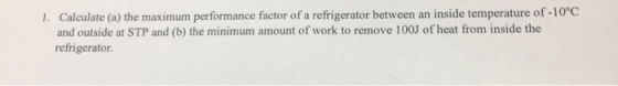 1. Calculate (a) the maximum performance factor of a refrigerator between an inside temperature of -10°C and outside at STP a