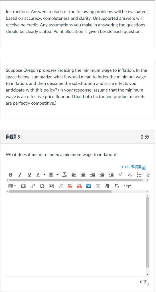 Instructions: Answers to each of the following problems will be evaluated based on accuracy, completeness and clarity. Unsupported answers will receive no credit. Any assumptions you make in answering the questions should be clearly stated. Point allocation is given beside each question Suppose Oregon proposes indexing the minimum wage to inflation. In the space below, summarize what it would mean to index the minimum wage to inflation, and then describe the substitution and scale effects you anticipate with this policy? (In your response, assume that the minimum wage is an effective price floor and that both factor and product markets are perfectly competitive.) 问题9 2分 What does it mean to index a minimum wage to inflation? HTML编辑 0字