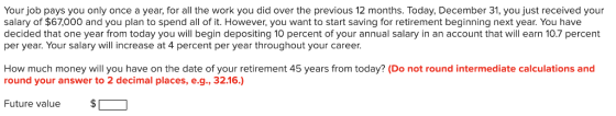 Your job pays you only once a year, for all the work you did over the previous 12 months. Today, December 31, you just received your salary of $67,000 and you plan to spend all of it. However, you want to start saving for retirement beginning next year. You have decided that one year from today you will begin depositing 10 percent of your annual salary in an account that will earn 10.7 percent per year. Your salary will increase at 4 percent per year throughout your career. How much money will you have on the date of your retirement 45 years from today? (Do not round intermediate calculations and round your answer to 2 decimal places, e.g., 32.16.) Future value $1