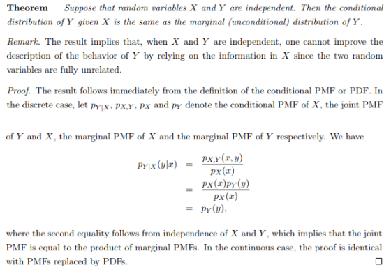 Theorem Suppose that random variables X andY are independent. Then the conditional distribution of Y given X is the same as the marginal (unconditional) distribution of Y Remark. The result implies that, when X and Y are independent, one cannot improve the description of the behavior of Y by relying on the information in X since the two random variables are fully unrelated. Proof. The result follows immediately from the definition of the conditional PMF or PDF. In the discrete case, let pyjx, pxy,px and py denote the conditional PMF of X, the joint PMF of Y and X, the marginal PMF of X and the marginal PMF of Y respectively. We have px,y (r, y) px(x) Px(r) py(y), = where the second equality follows from independence of X and Y, which implies that the joint PMF is equal to the product of marginal PMFs. In the continuous case, the proof is identical with PMFs replaced by PDFs.