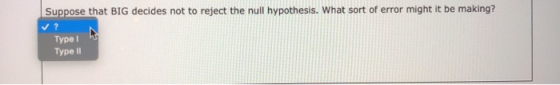 Suppose that BIG decides not to reject the null hypothesis. What sort of error might it be making? Type 1 Type 11