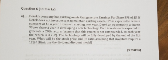 Question 6 (11 marks) a) Dereks company has existing assets that generate Earnings Per Share EPS of $5. If Derek does not in