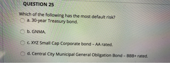 QUESTION 25 Which of the following has the most default risk? O a. 30-year Treasury bond. O b. GNMA. C. XYZ Small Cap Corpora