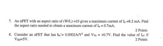 7. An FET with an aspect ratio of (W/L) =10 gives a maximum current of l. =8.2 mA. Find the aspect ratio needed to obtain a m