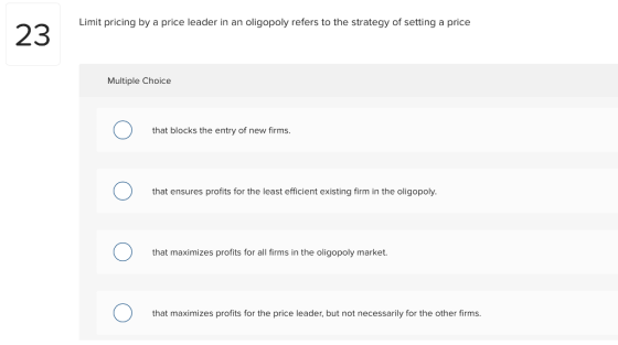 Limit pricing by a price leader in an oligopoly refers to the strategy of setting a price Multiple Choice that blocks the entry of new firms. that ensures profits for the least efficient existing firm in the oligopoly. that maximizes profits for all firms in the oligopoly market. that maximizes profits for the price leader, but not necessarily for the other firms.