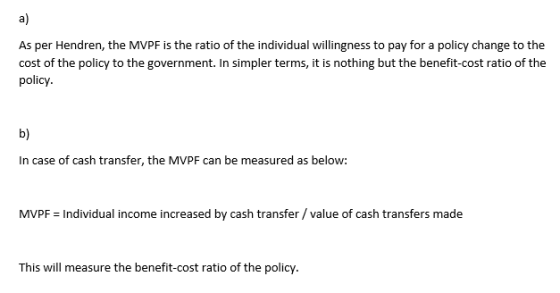 a) As per Hendren, the MVPF is the ratio of the individual wi cost of the policy to t policy b) In case of cash transfer, the MVPF can be measured as below: MVPF Individual income increased by cash transfer /value of cash transfers made This will measure the benefit-cost ratio of the policy