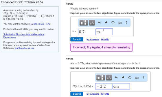 Enhanced EOC: Problem 20.52 Part D What is the wave number? A wave on a string is described by D(x, t) = (3.8cm) sin[2T(z/(8.4m) t/(0.22s) +1)], where a is in m and t is in s Express your answer to two significant figures and include the appropriate units You may want to review (Lm-pages 566-572) For help with math skills, you may want to review: k= 10.7 Substituting Numbers into Mathematical Expressions Submit My Answers Give Up For general problem-solving tips and strategies for this topic, you may want to view a Video Tutor Solution of Earthquake waves. Incorrect Try Again, 4 attempts remaining Part E At t = 0.77s, what is the displacement of the string at x = 9.1m? Express your answer to two significant figures and include the appropriate units D(9.1m, 0.77s)- 2.2 cm Submit My Answers Give Up