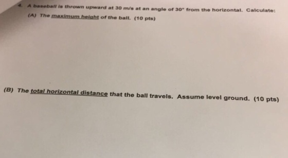 A baseball is thrown upward at 30 m/s at an angle of 30 from the horizontal. Calculate: (A) The maximum height of the ball. (10 pts) (B) The total horizontal distance that the ball travels. Assume level ground. (10 pts)